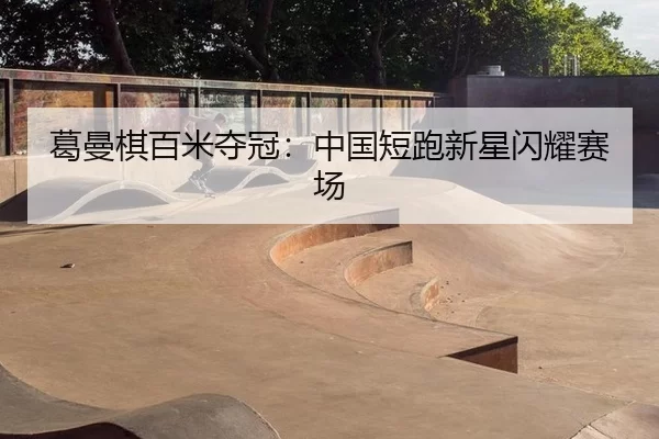 葛曼棋百米夺冠：中国短跑新星闪耀赛场
